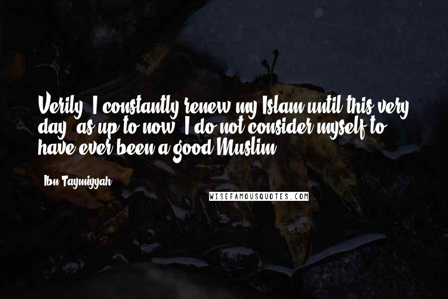 Ibn Taymiyyah Quotes: Verily, I constantly renew my Islam until this very day, as up to now, I do not consider myself to have ever been a good Muslim.