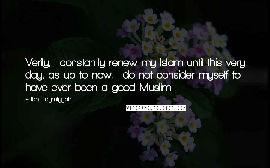 Ibn Taymiyyah Quotes: Verily, I constantly renew my Islam until this very day, as up to now, I do not consider myself to have ever been a good Muslim.