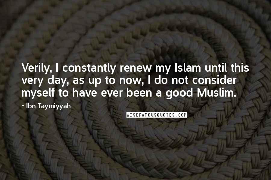 Ibn Taymiyyah Quotes: Verily, I constantly renew my Islam until this very day, as up to now, I do not consider myself to have ever been a good Muslim.