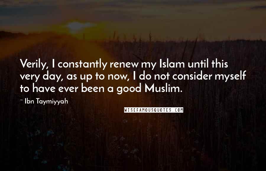 Ibn Taymiyyah Quotes: Verily, I constantly renew my Islam until this very day, as up to now, I do not consider myself to have ever been a good Muslim.