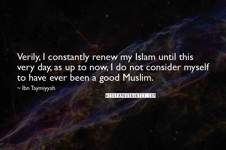 Ibn Taymiyyah Quotes: Verily, I constantly renew my Islam until this very day, as up to now, I do not consider myself to have ever been a good Muslim.