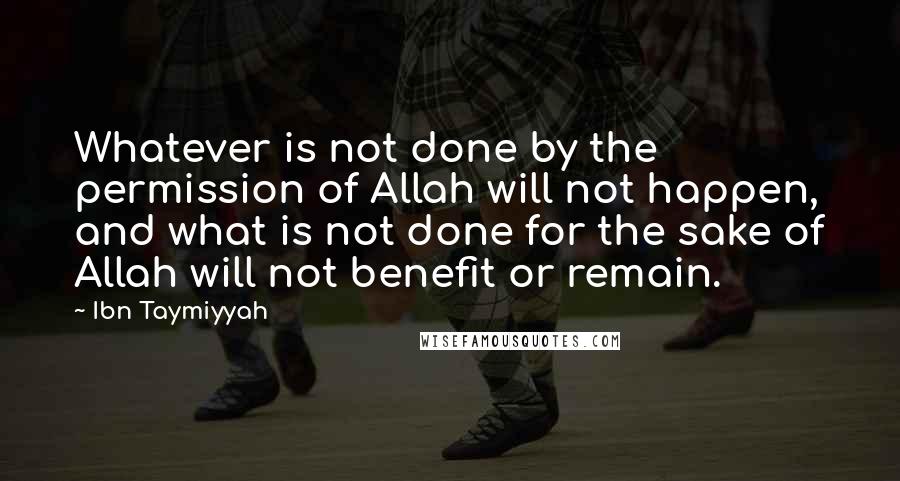 Ibn Taymiyyah Quotes: Whatever is not done by the permission of Allah will not happen, and what is not done for the sake of Allah will not benefit or remain.
