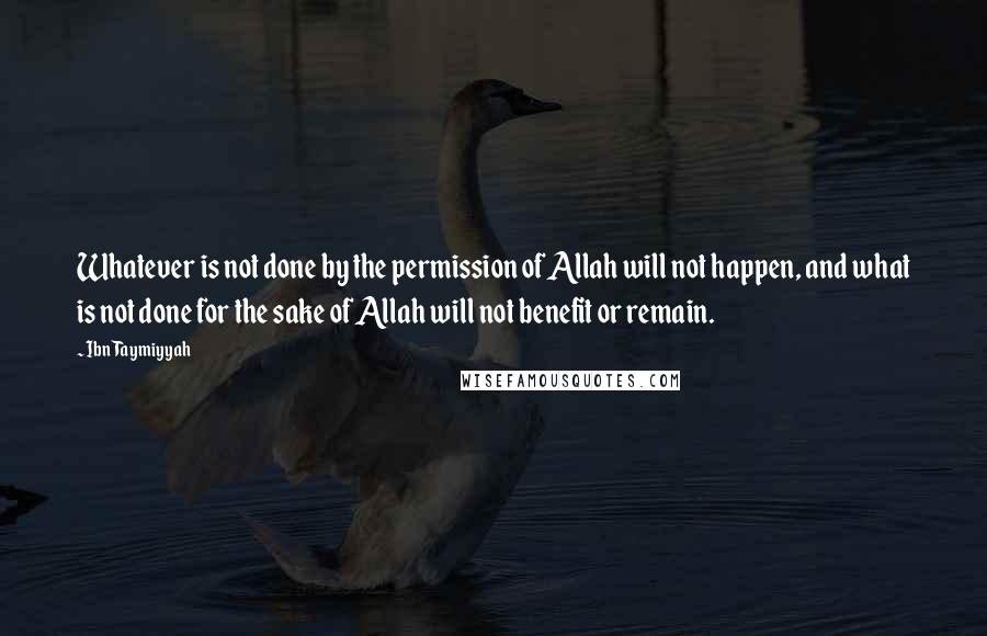 Ibn Taymiyyah Quotes: Whatever is not done by the permission of Allah will not happen, and what is not done for the sake of Allah will not benefit or remain.
