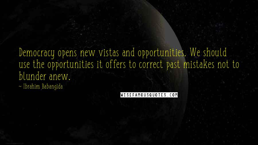 Ibrahim Babangida Quotes: Democracy opens new vistas and opportunities. We should use the opportunities it offers to correct past mistakes not to blunder anew.