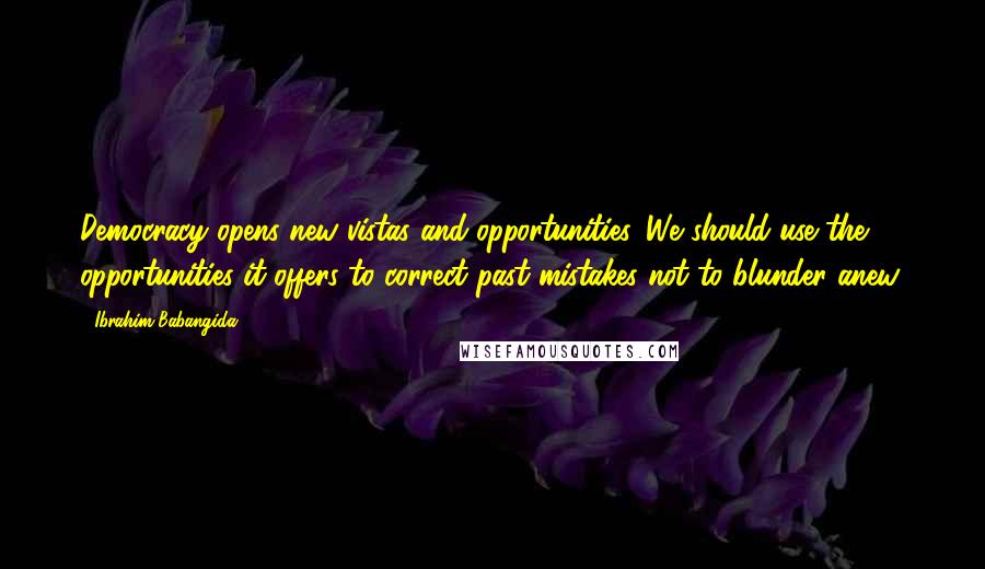 Ibrahim Babangida Quotes: Democracy opens new vistas and opportunities. We should use the opportunities it offers to correct past mistakes not to blunder anew.