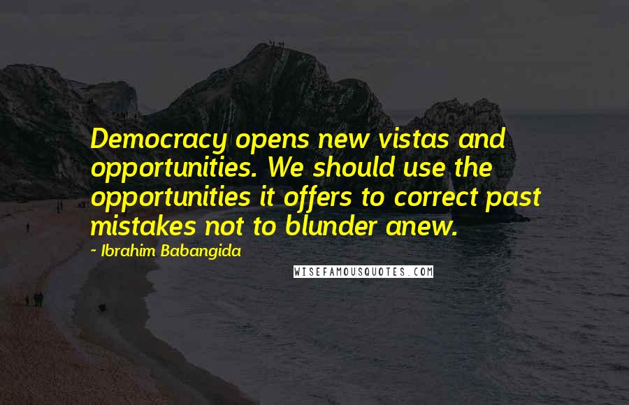 Ibrahim Babangida Quotes: Democracy opens new vistas and opportunities. We should use the opportunities it offers to correct past mistakes not to blunder anew.