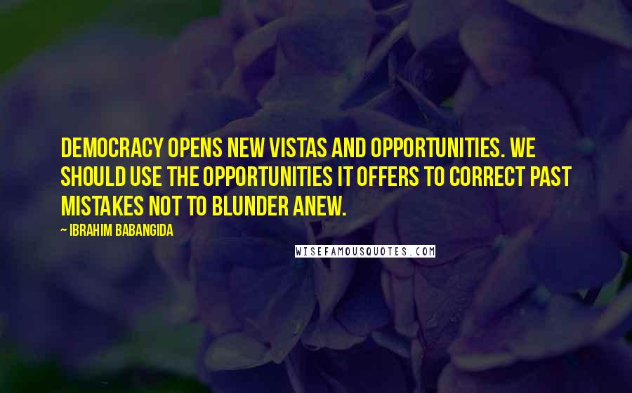 Ibrahim Babangida Quotes: Democracy opens new vistas and opportunities. We should use the opportunities it offers to correct past mistakes not to blunder anew.
