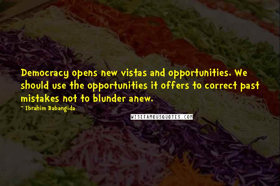 Ibrahim Babangida Quotes: Democracy opens new vistas and opportunities. We should use the opportunities it offers to correct past mistakes not to blunder anew.