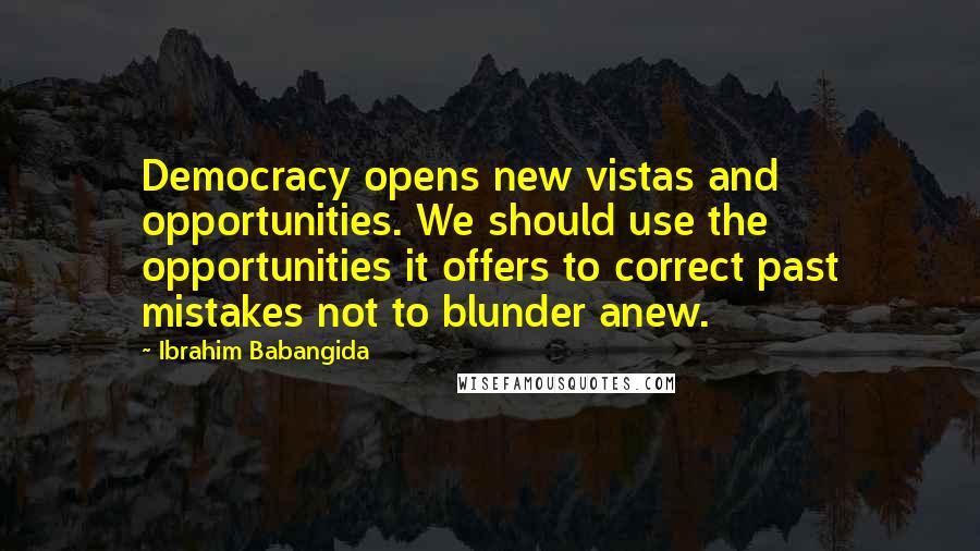 Ibrahim Babangida Quotes: Democracy opens new vistas and opportunities. We should use the opportunities it offers to correct past mistakes not to blunder anew.