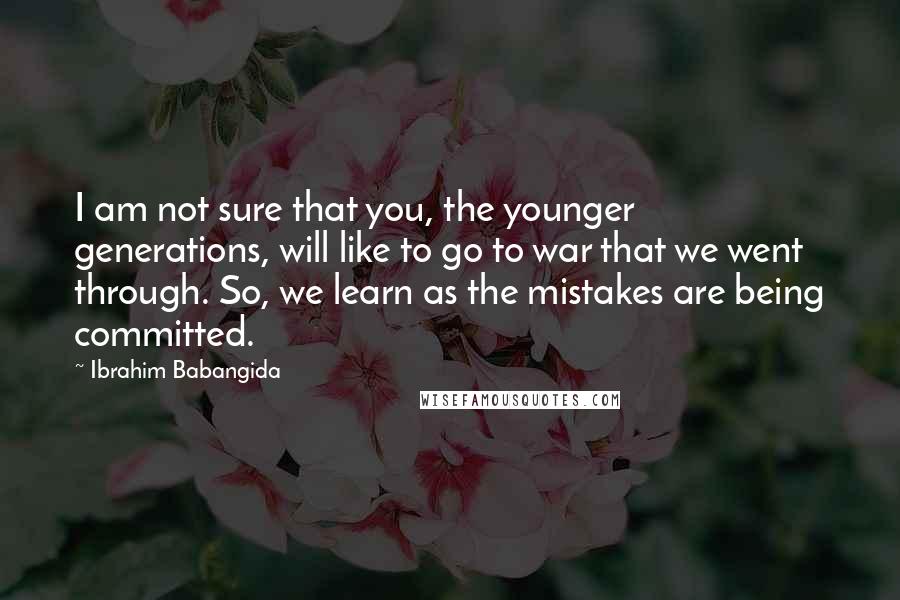 Ibrahim Babangida Quotes: I am not sure that you, the younger generations, will like to go to war that we went through. So, we learn as the mistakes are being committed.