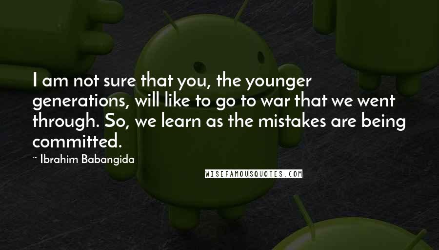 Ibrahim Babangida Quotes: I am not sure that you, the younger generations, will like to go to war that we went through. So, we learn as the mistakes are being committed.