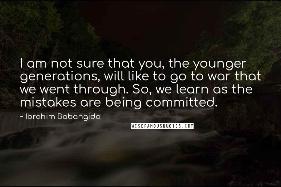 Ibrahim Babangida Quotes: I am not sure that you, the younger generations, will like to go to war that we went through. So, we learn as the mistakes are being committed.