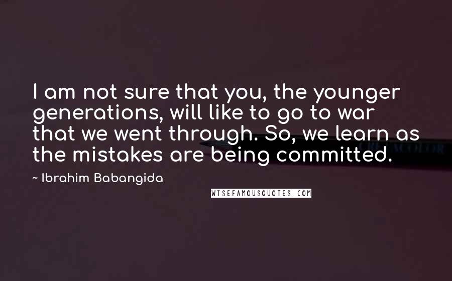 Ibrahim Babangida Quotes: I am not sure that you, the younger generations, will like to go to war that we went through. So, we learn as the mistakes are being committed.