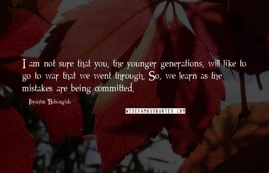 Ibrahim Babangida Quotes: I am not sure that you, the younger generations, will like to go to war that we went through. So, we learn as the mistakes are being committed.