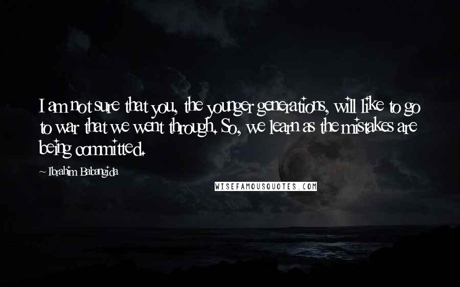 Ibrahim Babangida Quotes: I am not sure that you, the younger generations, will like to go to war that we went through. So, we learn as the mistakes are being committed.