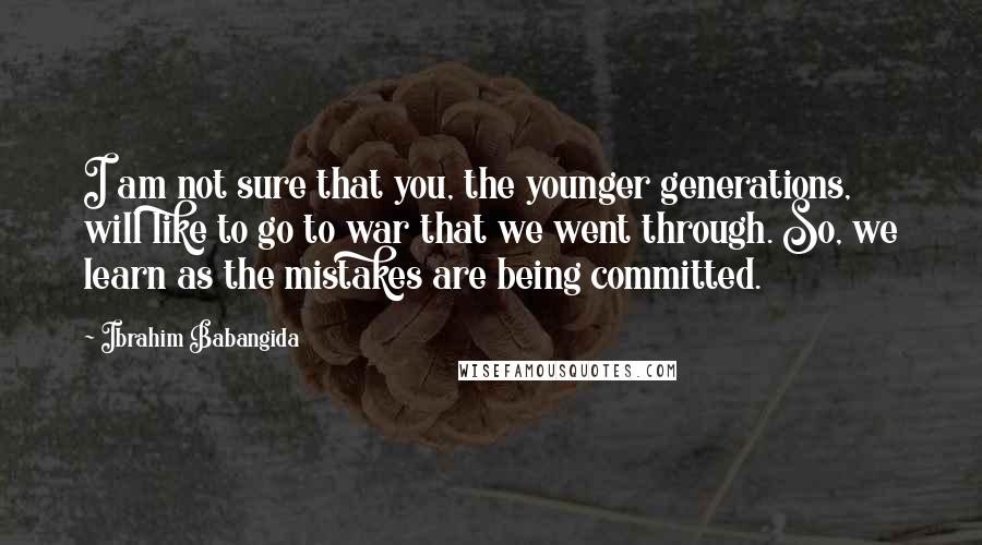 Ibrahim Babangida Quotes: I am not sure that you, the younger generations, will like to go to war that we went through. So, we learn as the mistakes are being committed.