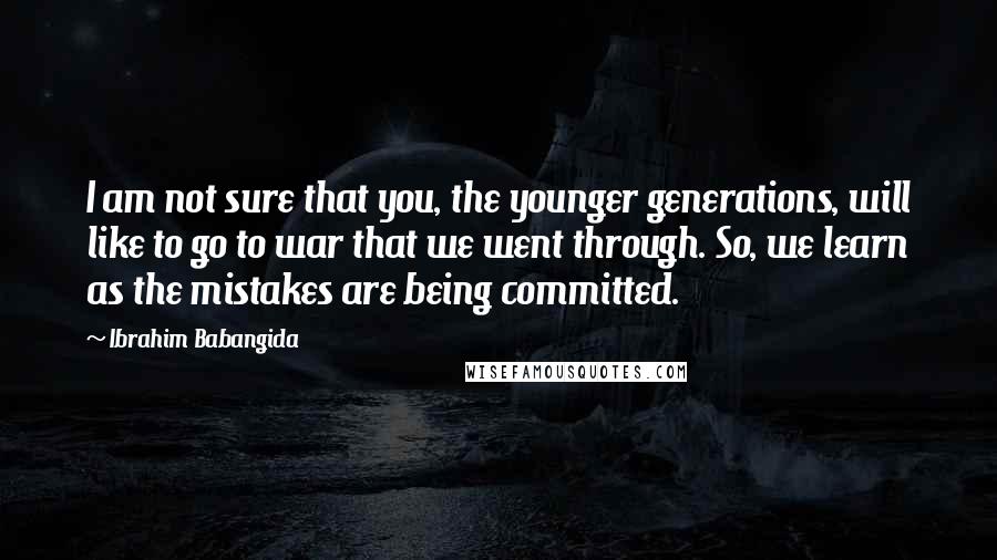 Ibrahim Babangida Quotes: I am not sure that you, the younger generations, will like to go to war that we went through. So, we learn as the mistakes are being committed.