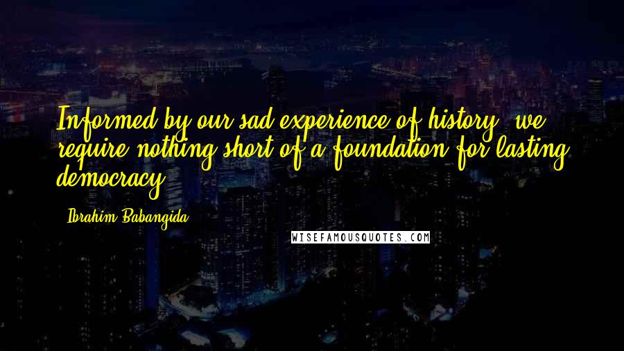 Ibrahim Babangida Quotes: Informed by our sad experience of history, we require nothing short of a foundation for lasting democracy.