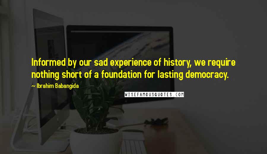 Ibrahim Babangida Quotes: Informed by our sad experience of history, we require nothing short of a foundation for lasting democracy.