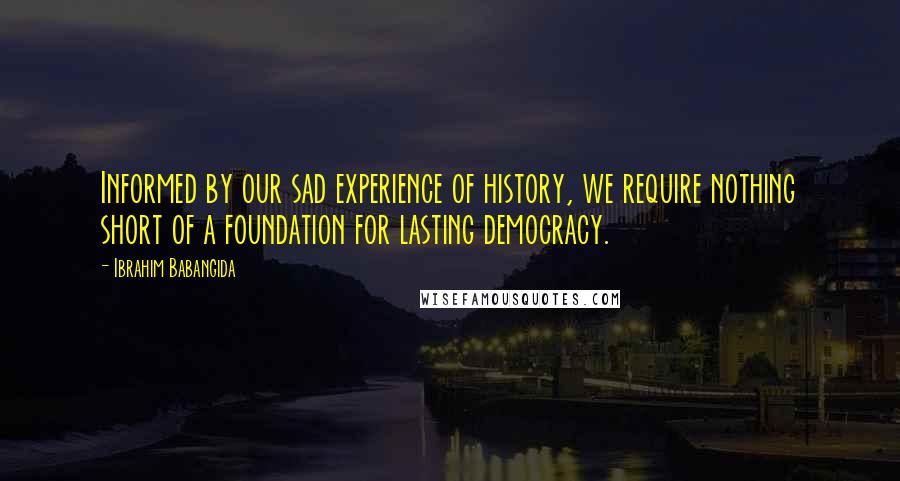 Ibrahim Babangida Quotes: Informed by our sad experience of history, we require nothing short of a foundation for lasting democracy.