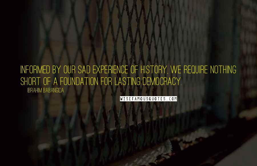 Ibrahim Babangida Quotes: Informed by our sad experience of history, we require nothing short of a foundation for lasting democracy.