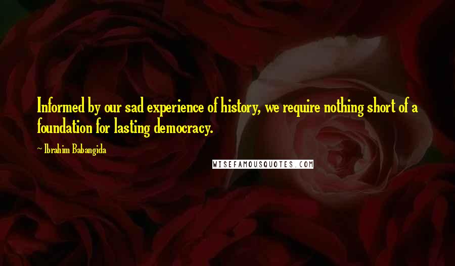 Ibrahim Babangida Quotes: Informed by our sad experience of history, we require nothing short of a foundation for lasting democracy.