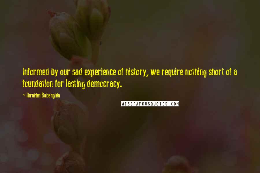 Ibrahim Babangida Quotes: Informed by our sad experience of history, we require nothing short of a foundation for lasting democracy.