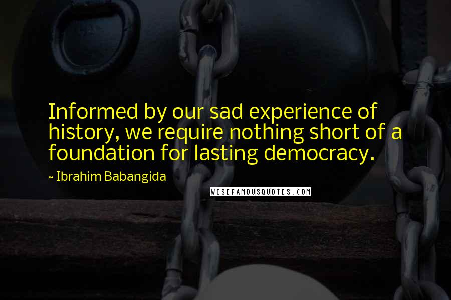 Ibrahim Babangida Quotes: Informed by our sad experience of history, we require nothing short of a foundation for lasting democracy.
