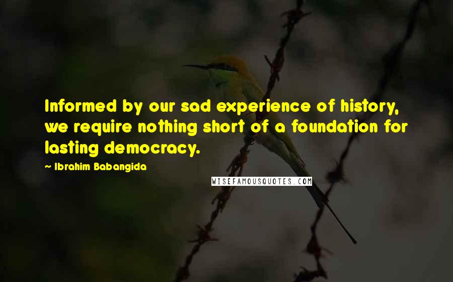 Ibrahim Babangida Quotes: Informed by our sad experience of history, we require nothing short of a foundation for lasting democracy.