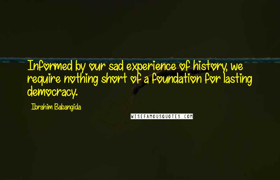 Ibrahim Babangida Quotes: Informed by our sad experience of history, we require nothing short of a foundation for lasting democracy.