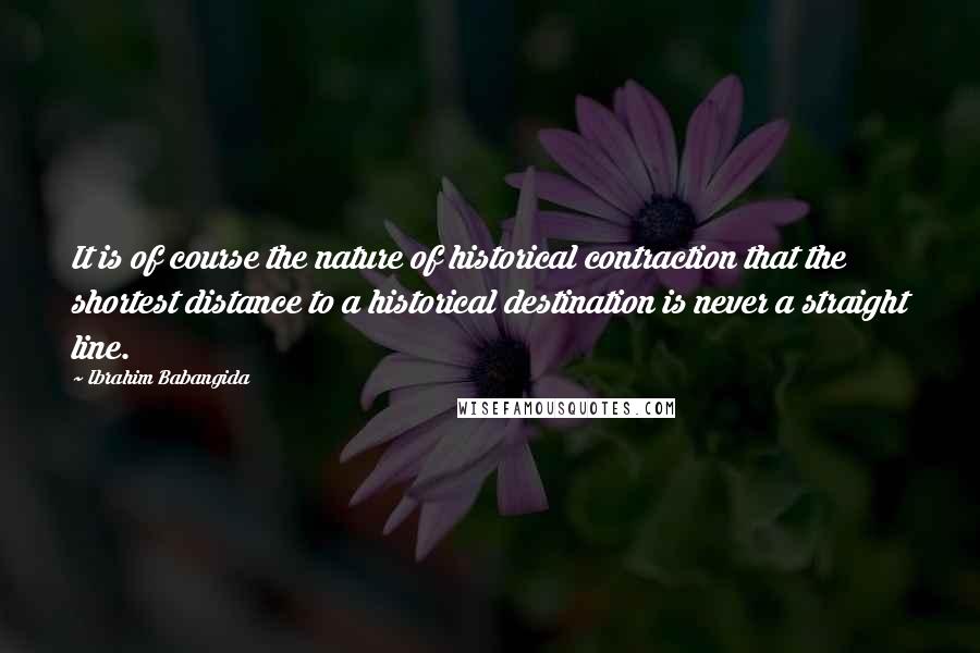 Ibrahim Babangida Quotes: It is of course the nature of historical contraction that the shortest distance to a historical destination is never a straight line.