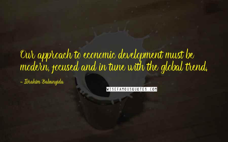 Ibrahim Babangida Quotes: Our approach to economic development must be modern, focused and in tune with the global trend.