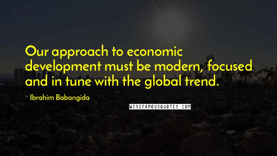 Ibrahim Babangida Quotes: Our approach to economic development must be modern, focused and in tune with the global trend.