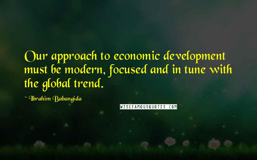 Ibrahim Babangida Quotes: Our approach to economic development must be modern, focused and in tune with the global trend.