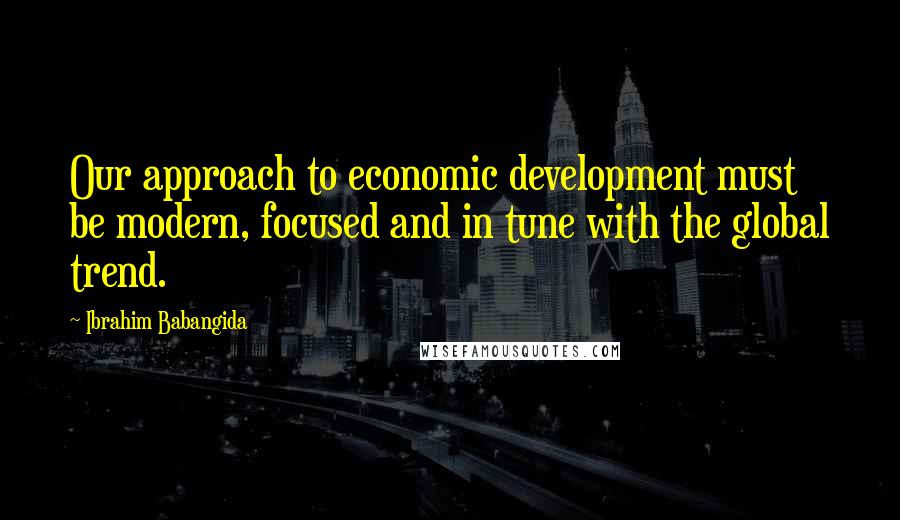 Ibrahim Babangida Quotes: Our approach to economic development must be modern, focused and in tune with the global trend.