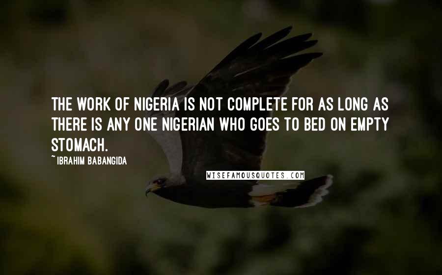 Ibrahim Babangida Quotes: The work of Nigeria is not complete for as long as there is any one Nigerian who goes to bed on empty stomach.