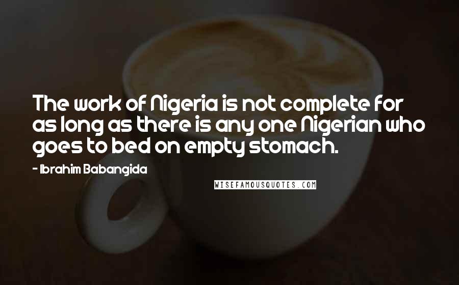 Ibrahim Babangida Quotes: The work of Nigeria is not complete for as long as there is any one Nigerian who goes to bed on empty stomach.