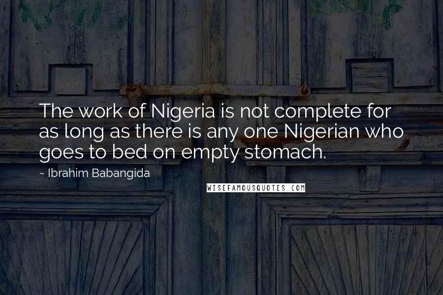 Ibrahim Babangida Quotes: The work of Nigeria is not complete for as long as there is any one Nigerian who goes to bed on empty stomach.