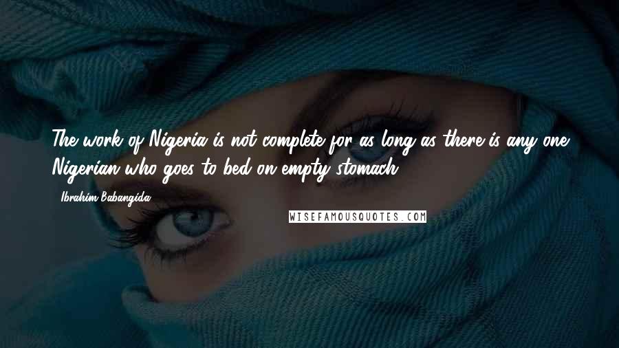 Ibrahim Babangida Quotes: The work of Nigeria is not complete for as long as there is any one Nigerian who goes to bed on empty stomach.