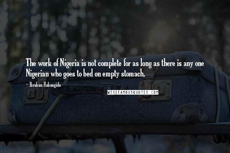 Ibrahim Babangida Quotes: The work of Nigeria is not complete for as long as there is any one Nigerian who goes to bed on empty stomach.