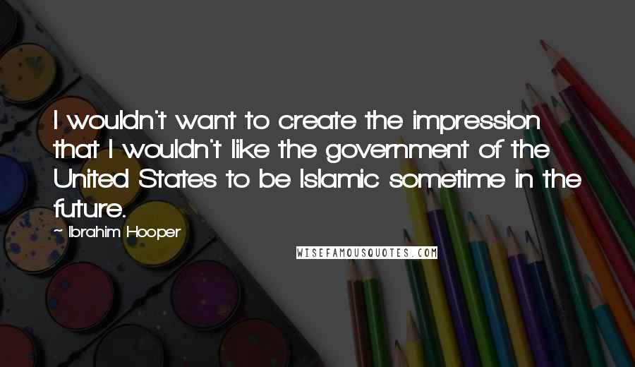 Ibrahim Hooper Quotes: I wouldn't want to create the impression that I wouldn't like the government of the United States to be Islamic sometime in the future.