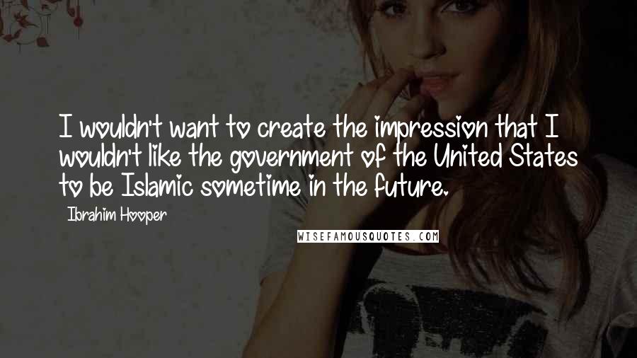 Ibrahim Hooper Quotes: I wouldn't want to create the impression that I wouldn't like the government of the United States to be Islamic sometime in the future.