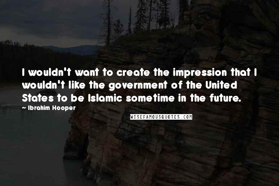 Ibrahim Hooper Quotes: I wouldn't want to create the impression that I wouldn't like the government of the United States to be Islamic sometime in the future.