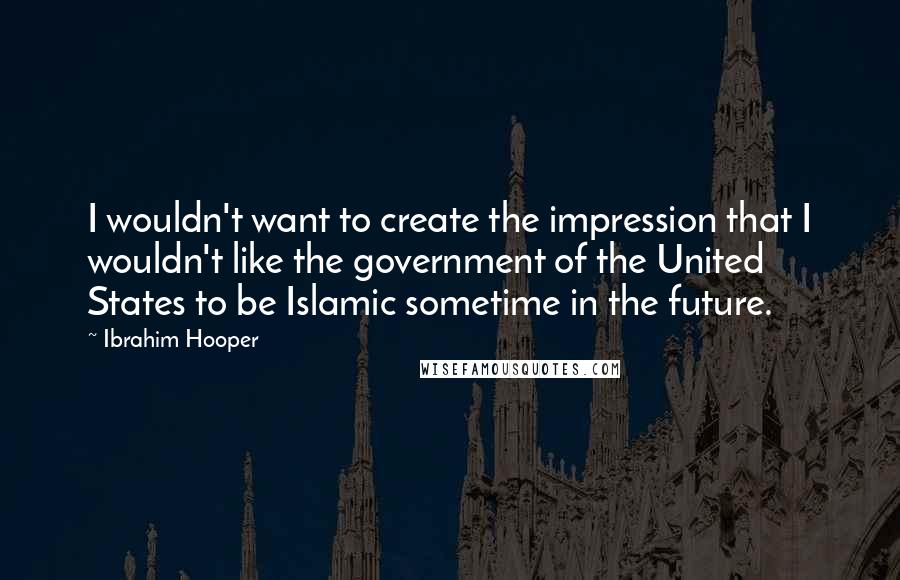 Ibrahim Hooper Quotes: I wouldn't want to create the impression that I wouldn't like the government of the United States to be Islamic sometime in the future.