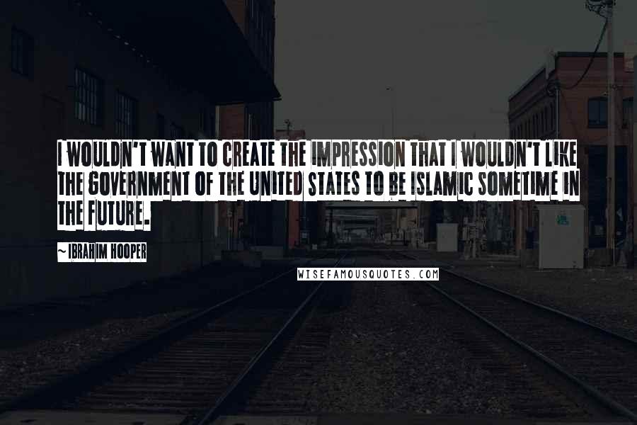 Ibrahim Hooper Quotes: I wouldn't want to create the impression that I wouldn't like the government of the United States to be Islamic sometime in the future.