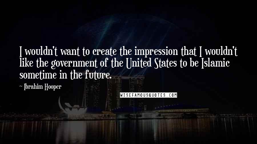 Ibrahim Hooper Quotes: I wouldn't want to create the impression that I wouldn't like the government of the United States to be Islamic sometime in the future.