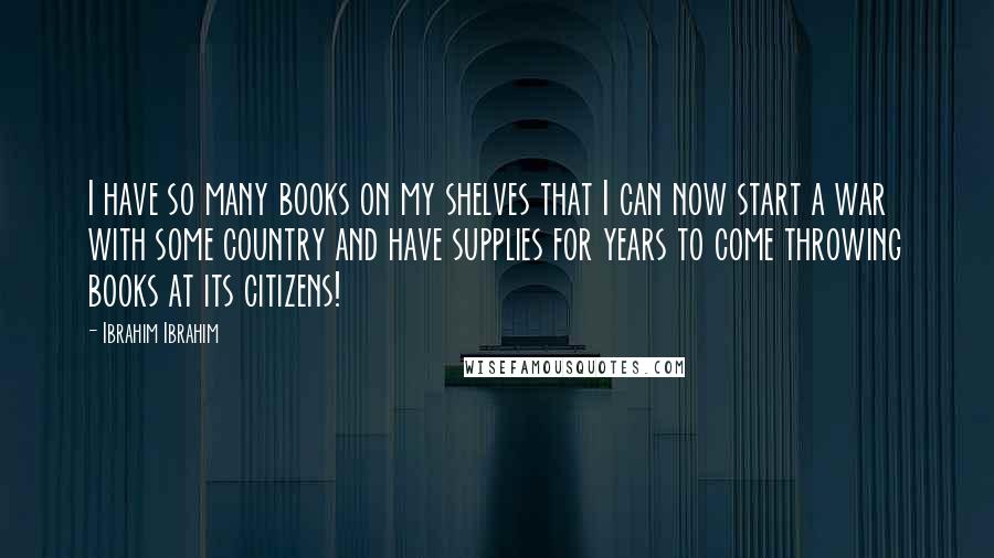 Ibrahim Ibrahim Quotes: I have so many books on my shelves that I can now start a war with some country and have supplies for years to come throwing books at its citizens!