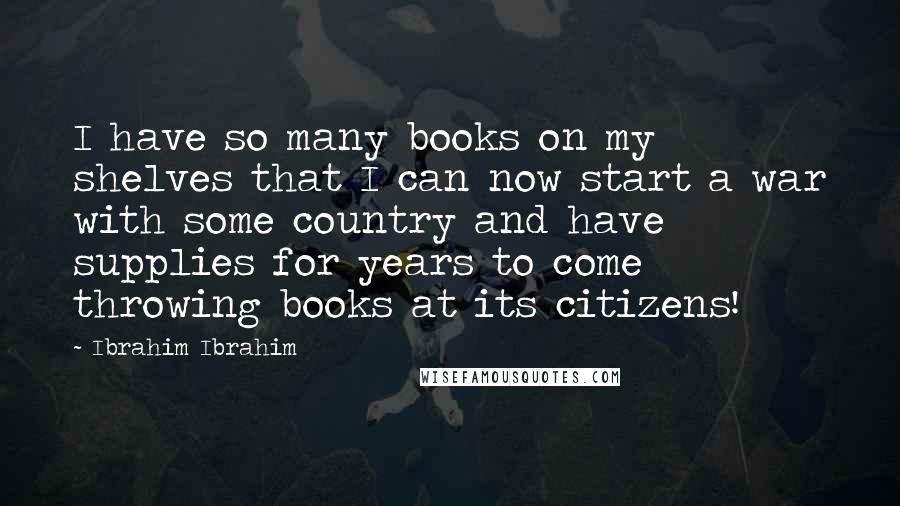 Ibrahim Ibrahim Quotes: I have so many books on my shelves that I can now start a war with some country and have supplies for years to come throwing books at its citizens!