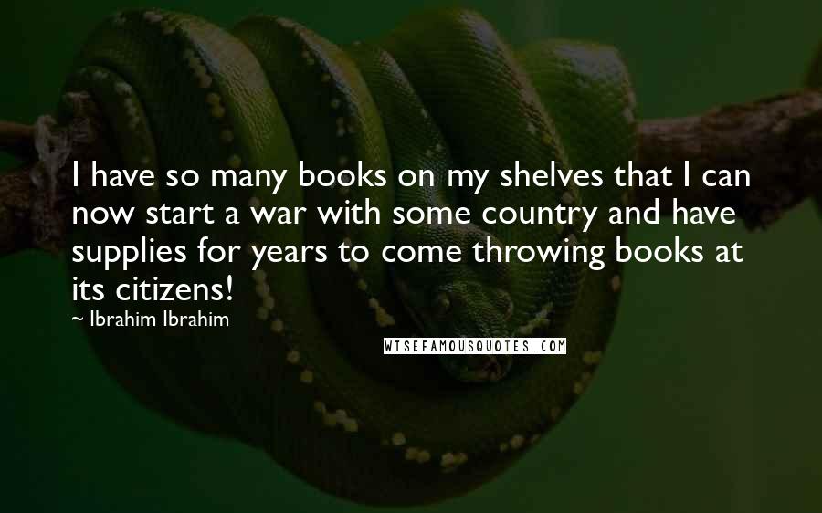 Ibrahim Ibrahim Quotes: I have so many books on my shelves that I can now start a war with some country and have supplies for years to come throwing books at its citizens!