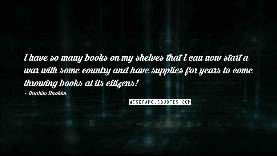 Ibrahim Ibrahim Quotes: I have so many books on my shelves that I can now start a war with some country and have supplies for years to come throwing books at its citizens!